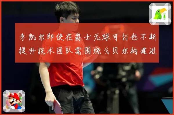 李凯尔即使在爵士无球可打也不断提升技术团队需围绕戈贝尔构建进赛场复盘-深度解析
