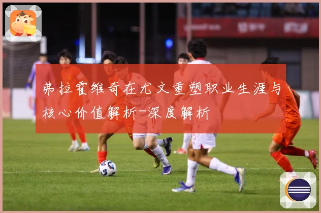 弗拉霍维奇在尤文重塑职业生涯与核心价值解析-深度解析