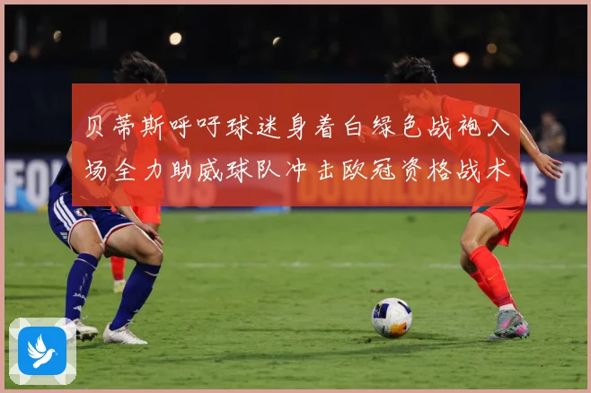 贝蒂斯呼吁球迷身着白绿色战袍入场全力助威球队冲击欧冠资格战术观察-深度解析