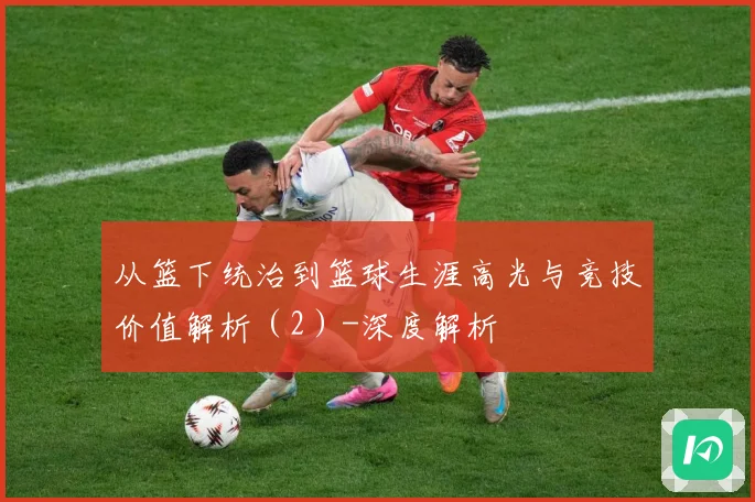 从篮下统治到篮球生涯高光与竞技价值解析（2）-深度解析